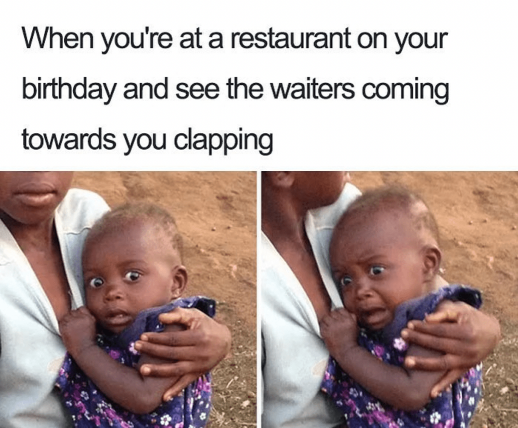 When you're at restaurant birthday and see the waiters coming towards you clapping