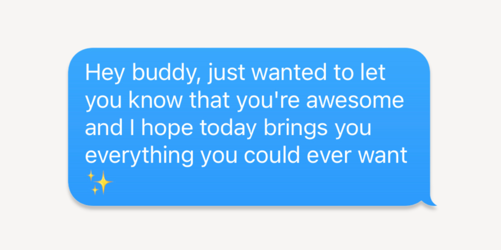 hey buddy, just wanted to let you know that you're awesome and i hope today brings you everything you could ever want