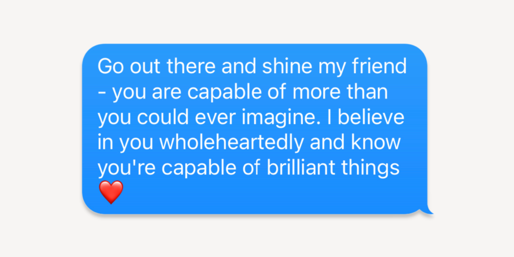 go out there and shine my friend - you are capable of more than you could ever imagine. i believe in you wholeheartedly and know you're capable of brilliant things