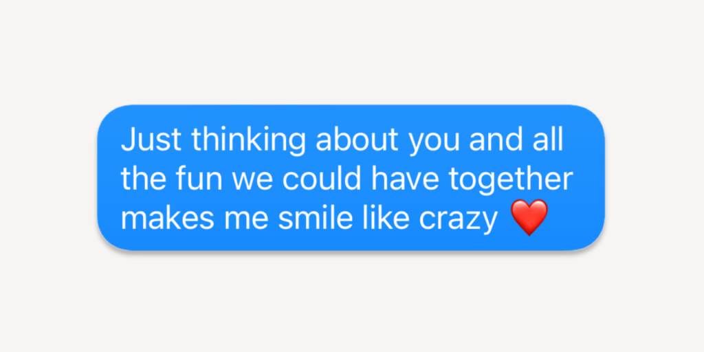 Flirty texts for him: Just thinking about you and all the fun we could have together makes me smile like crazy