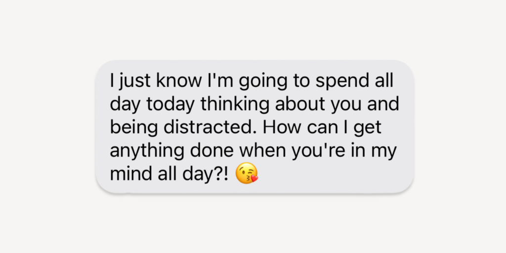 Flirty good morning messages for her: I just know i'm going to spend all day today thinking about you and being distracted. How can I get anything done when you're in my mind all day?